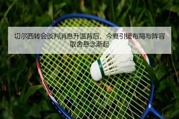 切尔西转会谈判消息升温背后，今夏引援布局与阵容取舍悬念渐起（xingkongtiyu）
